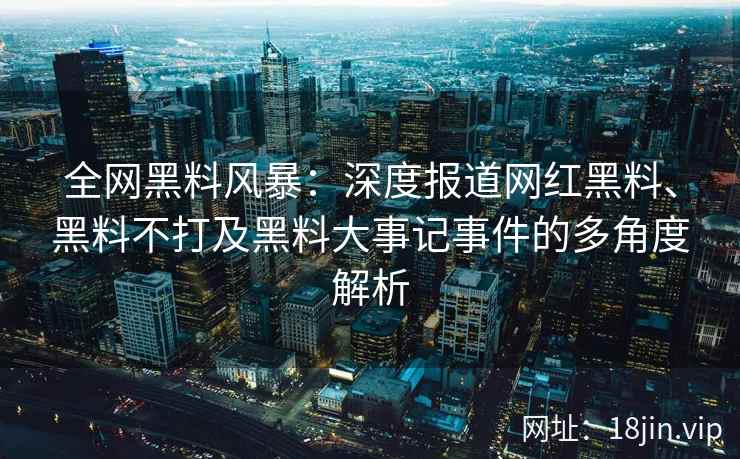 全网黑料风暴：深度报道网红黑料、黑料不打及黑料大事记事件的多角度解析  第2张