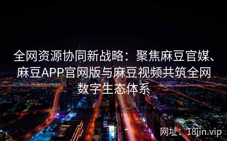 全网资源协同新战略：聚焦麻豆官媒、麻豆APP官网版与麻豆视频共筑全网数字生态体系