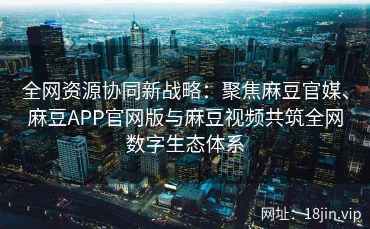 全网资源协同新战略：聚焦麻豆官媒、麻豆APP官网版与麻豆视频共筑全网数字生态体系  第2张