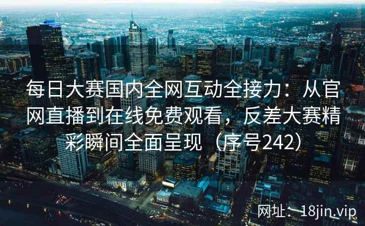 每日大赛国内全网互动全接力：从官网直播到在线免费观看，反差大赛精彩瞬间全面呈现（序号242）
