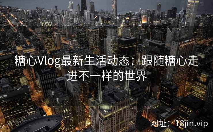 糖心Vlog最新生活动态：跟随糖心走进不一样的世界