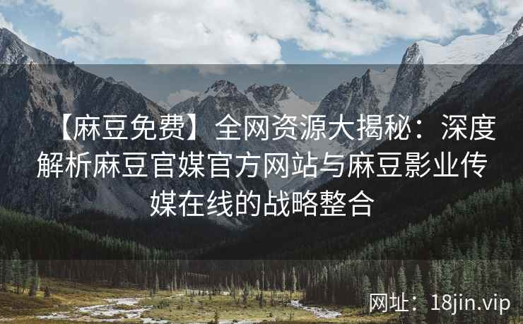 【麻豆免费】全网资源大揭秘：深度解析麻豆官媒官方网站与麻豆影业传媒在线的战略整合  第2张