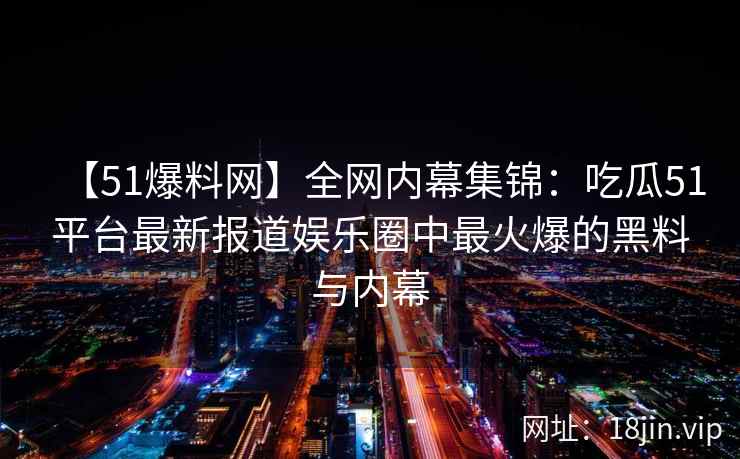 【51爆料网】全网内幕集锦：吃瓜51平台最新报道娱乐圈中最火爆的黑料与内幕