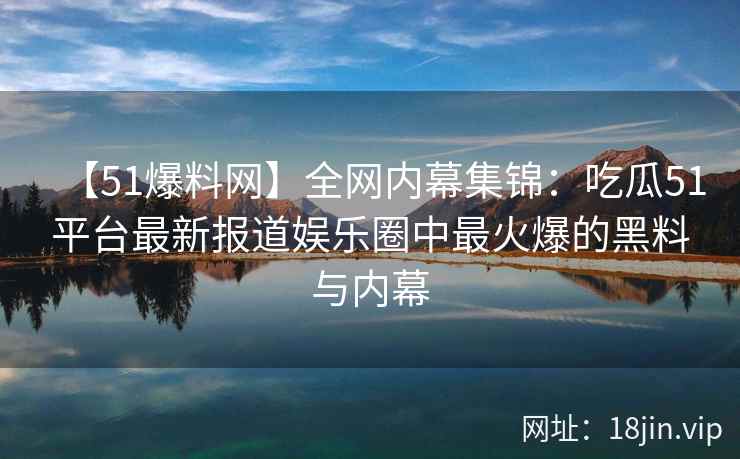 【51爆料网】全网内幕集锦：吃瓜51平台最新报道娱乐圈中最火爆的黑料与内幕  第2张