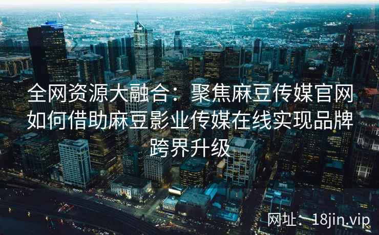 全网资源大融合：聚焦麻豆传媒官网如何借助麻豆影业传媒在线实现品牌跨界升级