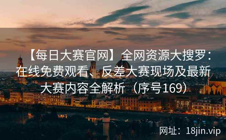 【每日大赛官网】全网资源大搜罗：在线免费观看、反差大赛现场及最新大赛内容全解析（序号169）  第1张