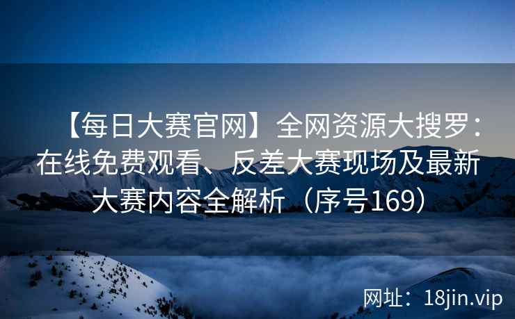 【每日大赛官网】全网资源大搜罗：在线免费观看、反差大赛现场及最新大赛内容全解析（序号169）  第2张