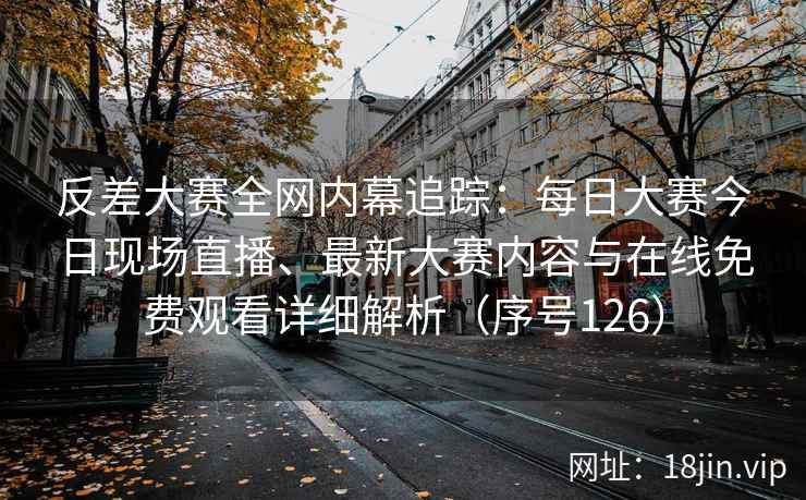 反差大赛全网内幕追踪：每日大赛今日现场直播、最新大赛内容与在线免费观看详细解析（序号126）