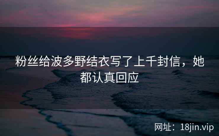 粉丝给波多野结衣写了上千封信，她都认真回应  第2张