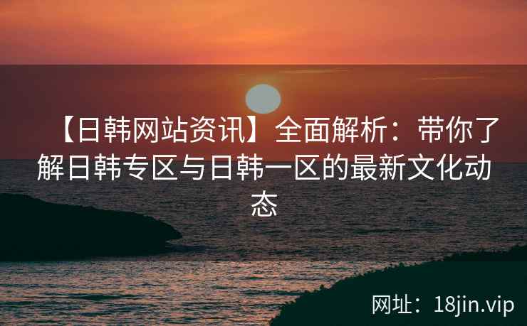 【日韩网站资讯】全面解析：带你了解日韩专区与日韩一区的最新文化动态  第2张