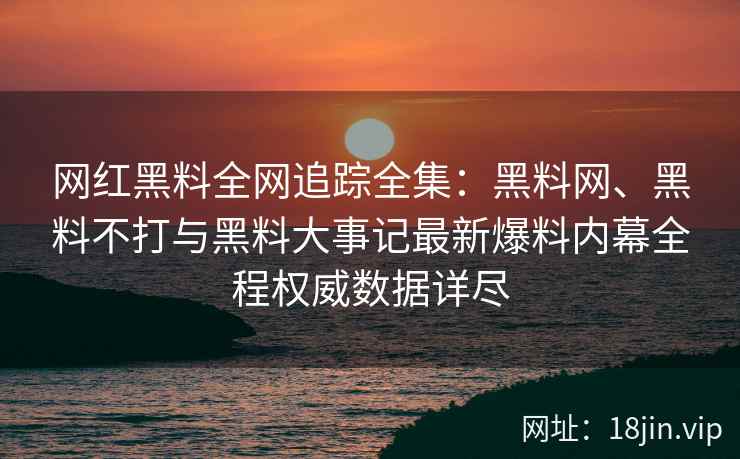 网红黑料全网追踪全集：黑料网、黑料不打与黑料大事记最新爆料内幕全程权威数据详尽