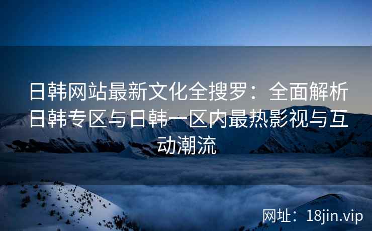 日韩网站最新文化全搜罗：全面解析日韩专区与日韩一区内最热影视与互动潮流