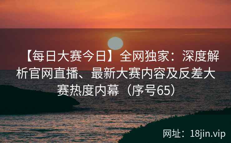 【每日大赛今日】全网独家：深度解析官网直播、最新大赛内容及反差大赛热度内幕（序号65）